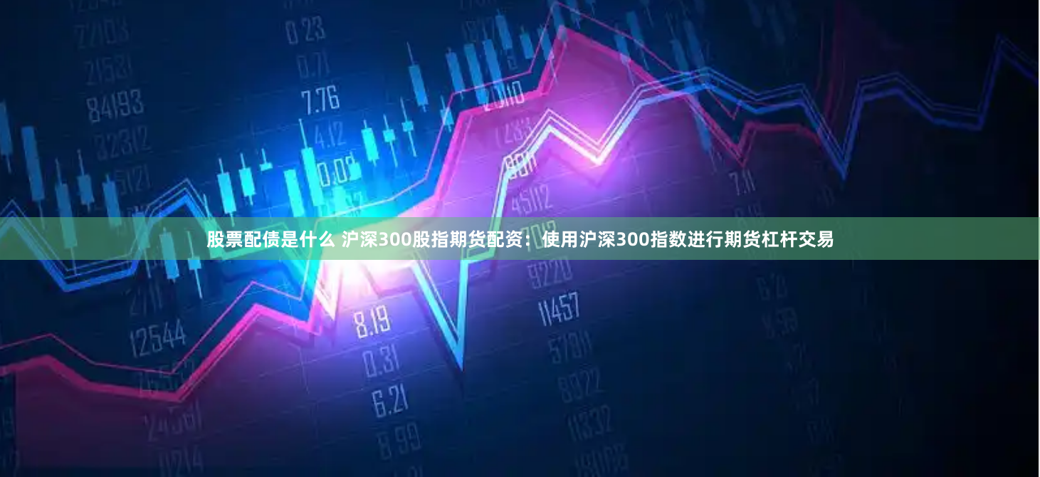 股票配债是什么 沪深300股指期货配资：使用沪深300指数进行期货杠杆交易