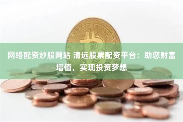 网络配资炒股网站 清远股票配资平台：助您财富增值，实现投资梦想