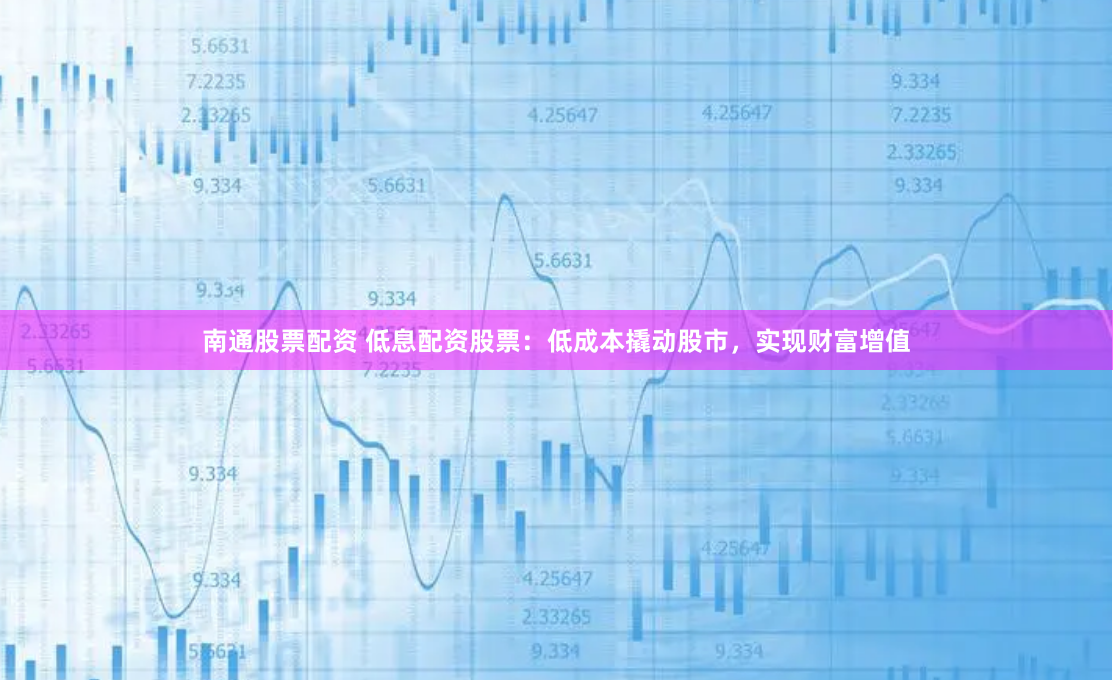 南通股票配资 低息配资股票：低成本撬动股市，实现财富增值