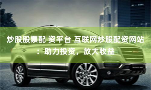 炒股股票配 资平台 互联网炒股配资网站：助力投资，放大收益
