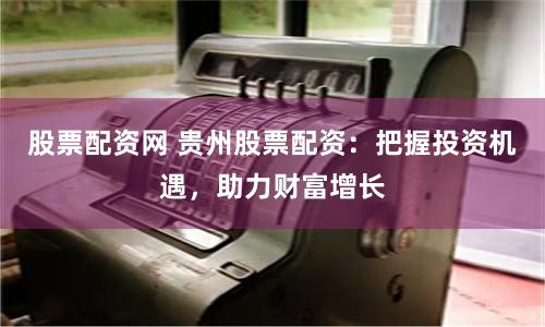 股票配资网 贵州股票配资：把握投资机遇，助力财富增长