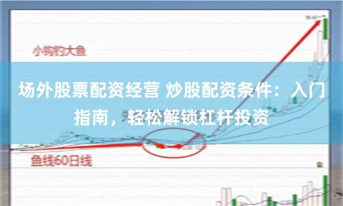 场外股票配资经营 炒股配资条件：入门指南，轻松解锁杠杆投资