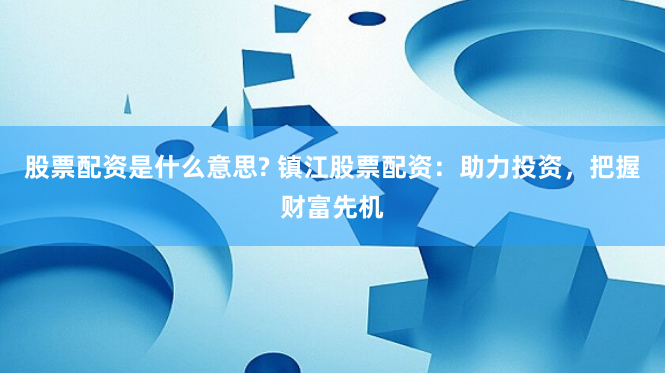 股票配资是什么意思? 镇江股票配资：助力投资，把握财富先机