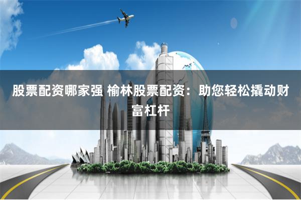 股票配资哪家强 榆林股票配资：助您轻松撬动财富杠杆