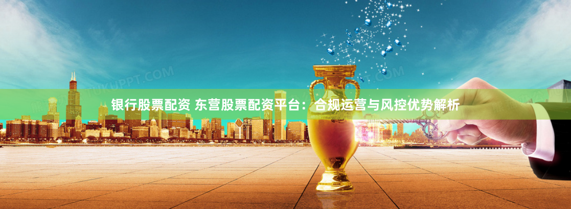 银行股票配资 东营股票配资平台：合规运营与风控优势解析