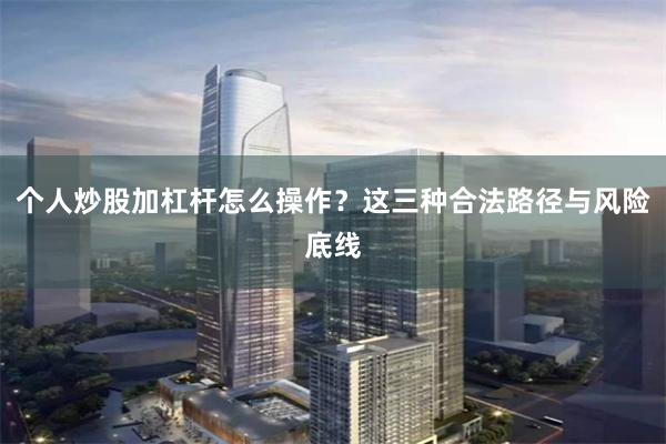 个人炒股加杠杆怎么操作？这三种合法路径与风险底线